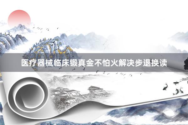 医疗器械临床锻真金不怕火解决步退换读